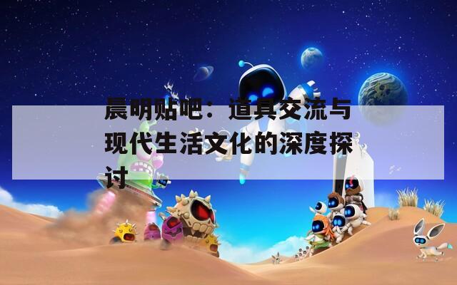 晨明贴吧：道具交流与现代生活文化的深度探讨