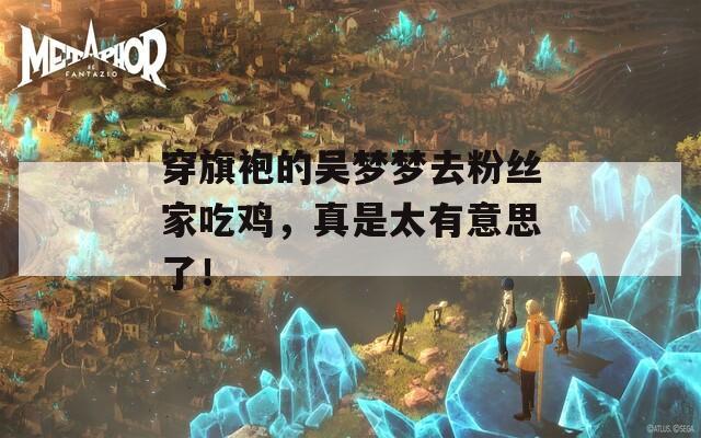 穿旗袍的吴梦梦去粉丝家吃鸡，真是太有意思了！