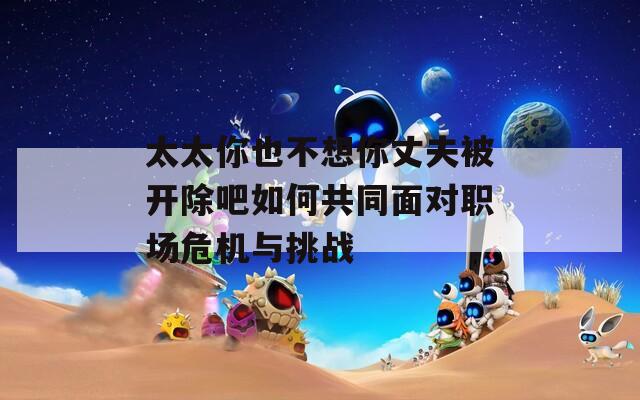 太太你也不想你丈夫被开除吧如何共同面对职场危机与挑战