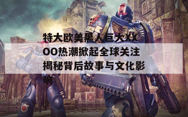 特大欧美黑人巨大XXOO热潮掀起全球关注揭秘背后故事与文化影响