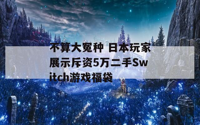 不算大冤种 日本玩家展示斥资5万二手Switch游戏福袋