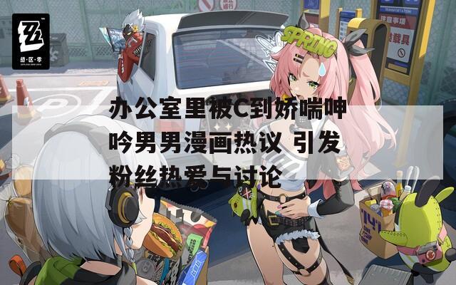 办公室里被C到娇喘呻吟男男漫画热议 引发粉丝热爱与讨论