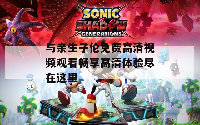 与亲生子伦免费高清视频观看畅享高清体验尽在这里