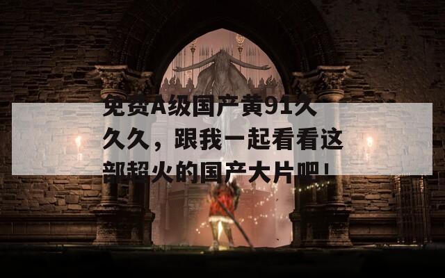免费A级国产黄91久久久，跟我一起看看这部超火的国产大片吧！