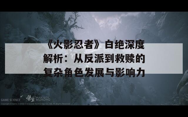 《火影忍者》白绝深度解析：从反派到救赎的复杂角色发展与影响力