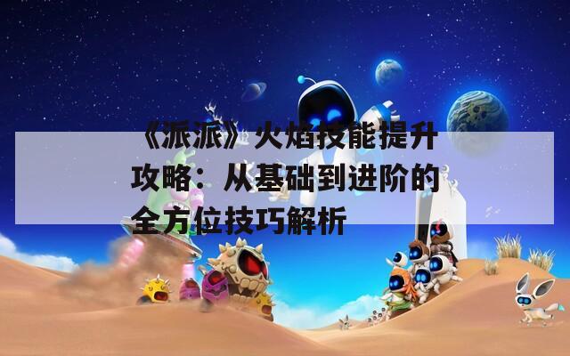 《派派》火焰技能提升攻略：从基础到进阶的全方位技巧解析