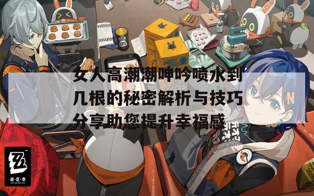 女人高潮潮呻吟喷水到几根的秘密解析与技巧分享助您提升幸福感