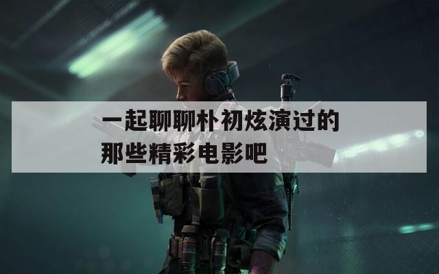 一起聊聊朴初炫演过的那些精彩电影吧