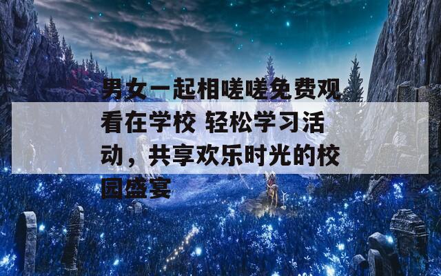 男女一起相嗟嗟免费观看在学校 轻松学习活动，共享欢乐时光的校园盛宴