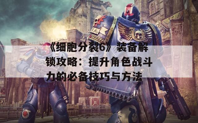 《细胞分裂6》装备解锁攻略：提升角色战斗力的必备技巧与方法