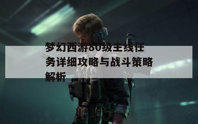 梦幻西游80级主线任务详细攻略与战斗策略解析