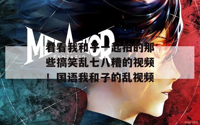 看看我和子一起拍的那些搞笑乱七八糟的视频！国语我和子的乱视频