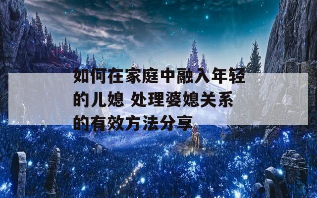 如何在家庭中融入年轻的儿媳 处理婆媳关系的有效方法分享