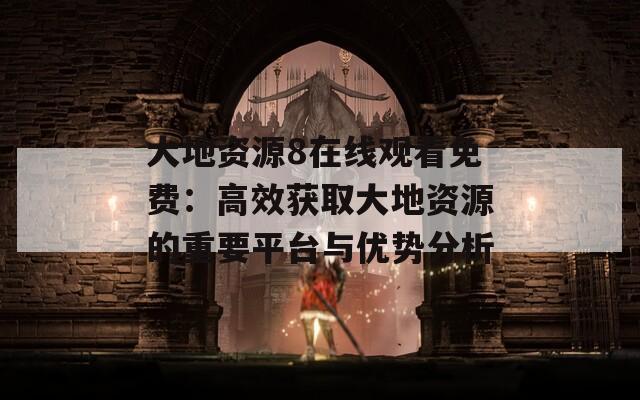 大地资源8在线观看免费：高效获取大地资源的重要平台与优势分析