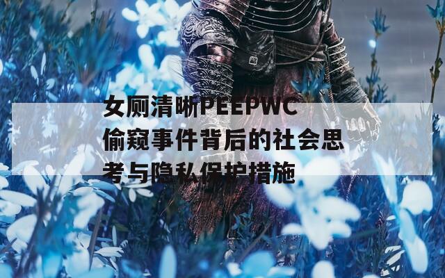女厕清晰PEEPWC偷窥事件背后的社会思考与隐私保护措施