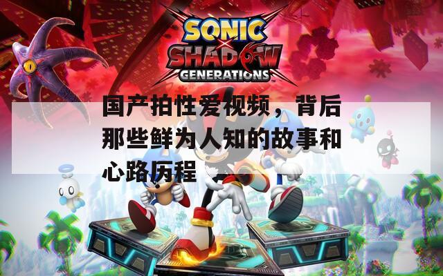 国产拍性爱视频，背后那些鲜为人知的故事和心路历程