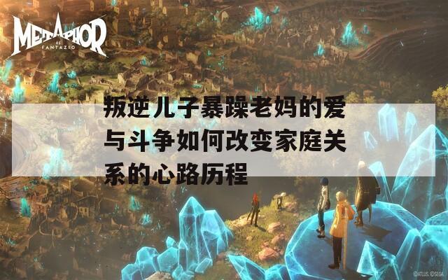 叛逆儿子暴躁老妈的爱与斗争如何改变家庭关系的心路历程