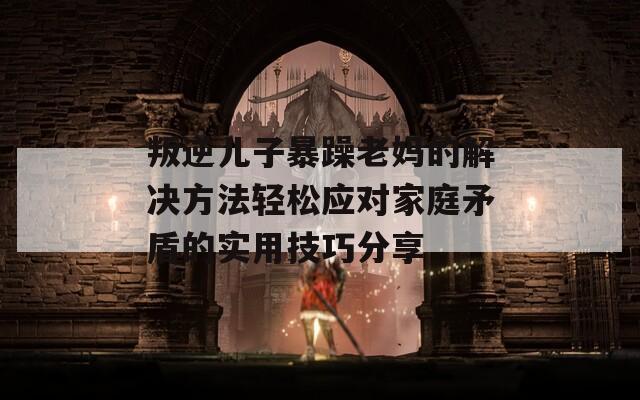 叛逆儿子暴躁老妈的解决方法轻松应对家庭矛盾的实用技巧分享
