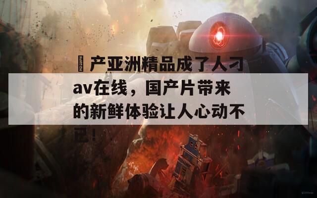 囯产亚洲精品成了人刁av在线，国产片带来的新鲜体验让人心动不已！