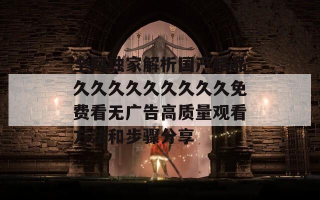 全网独家解析国产精品久久久久久久久久久免费看无广告高质量观看方法和步骤分享