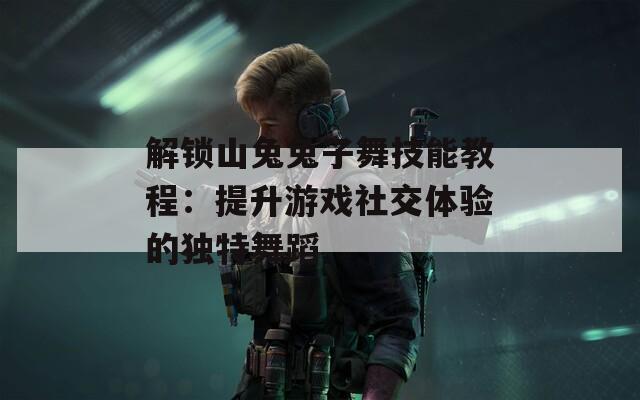解锁山兔兔子舞技能教程：提升游戏社交体验的独特舞蹈