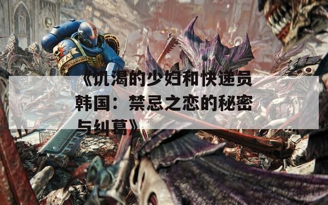 《饥渴的少妇和快递员韩国：禁忌之恋的秘密与纠葛》