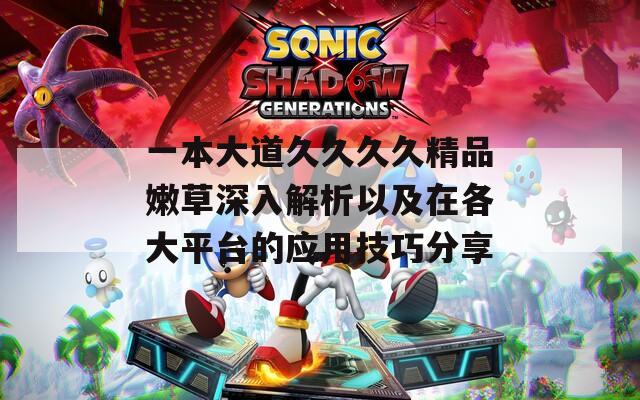 一本大道久久久久精品嫩草深入解析以及在各大平台的应用技巧分享