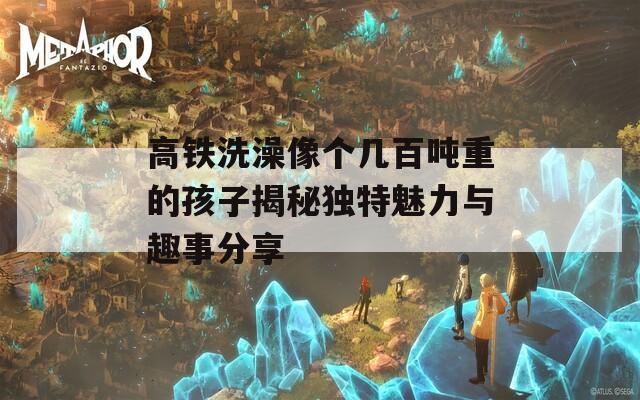 高铁洗澡像个几百吨重的孩子揭秘独特魅力与趣事分享
