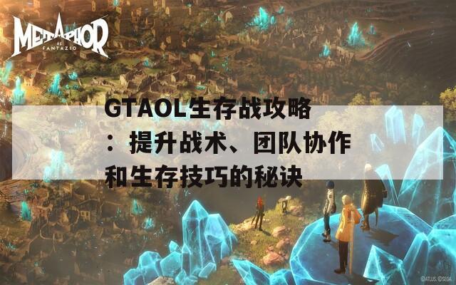 GTAOL生存战攻略：提升战术、团队协作和生存技巧的秘诀
