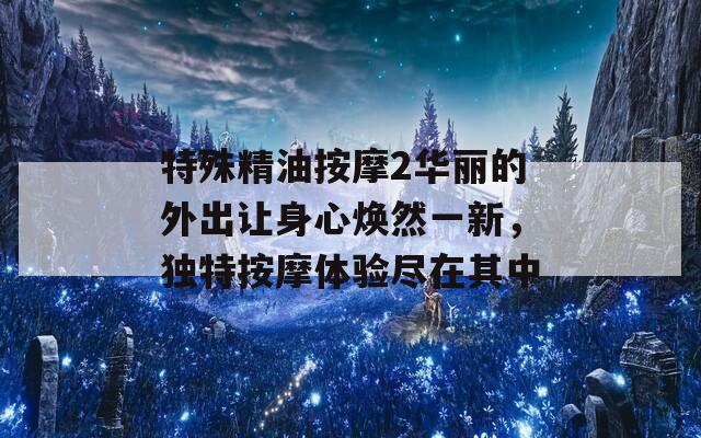 特殊精油按摩2华丽的外出让身心焕然一新，独特按摩体验尽在其中