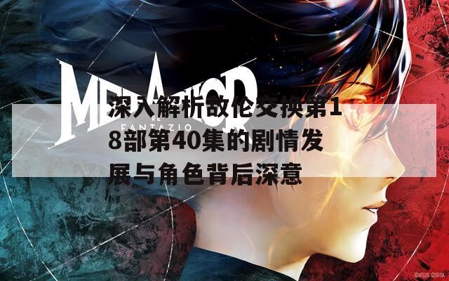 深入解析敌伦交换第18部第40集的剧情发展与角色背后深意