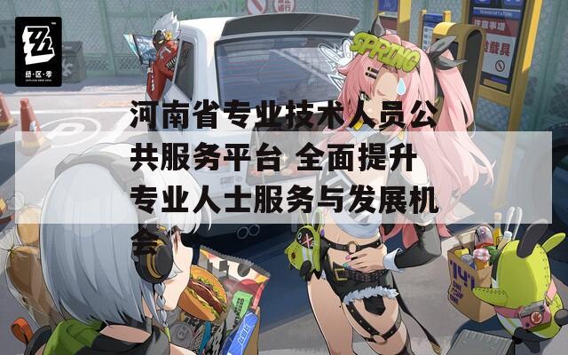 河南省专业技术人员公共服务平台 全面提升专业人士服务与发展机会