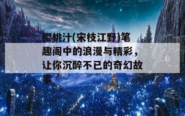 樱桃汁(宋枝江野)笔趣阁中的浪漫与精彩，让你沉醉不已的奇幻故事