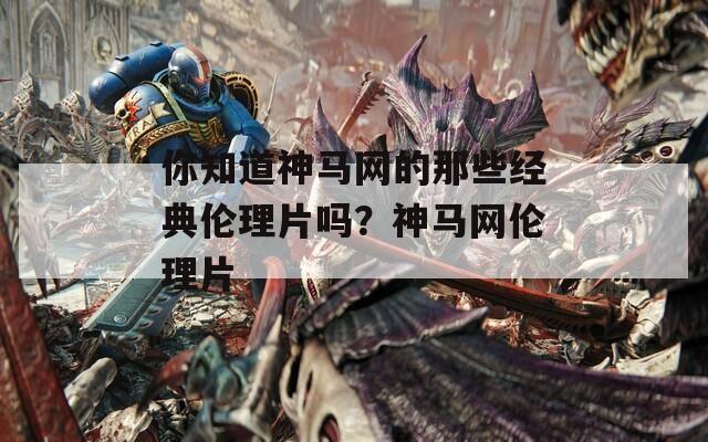 你知道神马网的那些经典伦理片吗？神马网伦理片