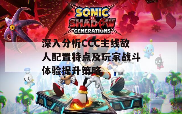 深入分析CCC主线敌人配置特点及玩家战斗体验提升策略