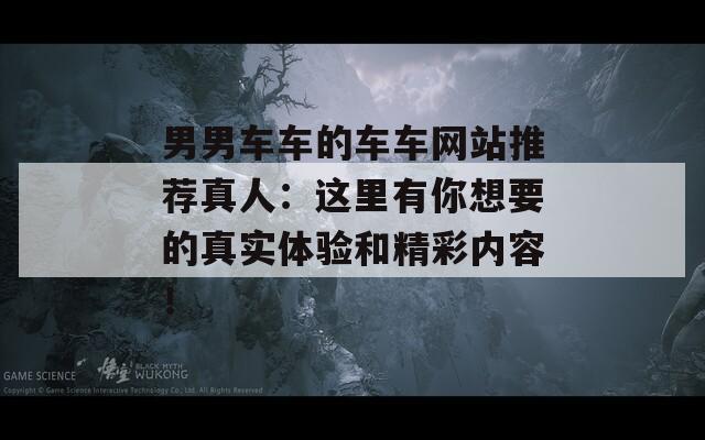 男男车车的车车网站推荐真人：这里有你想要的真实体验和精彩内容！