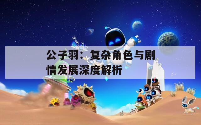 公子羽：复杂角色与剧情发展深度解析