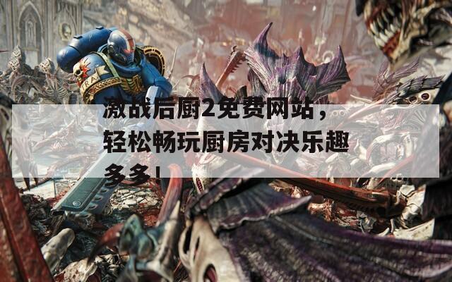 激战后厨2免费网站，轻松畅玩厨房对决乐趣多多！