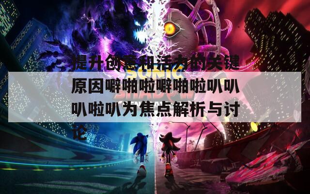 提升创意和活力的关键原因噼啪啦噼啪啦叭叭叭啦叭为焦点解析与讨论
