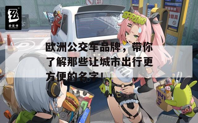 欧洲公交车品牌，带你了解那些让城市出行更方便的名字！
