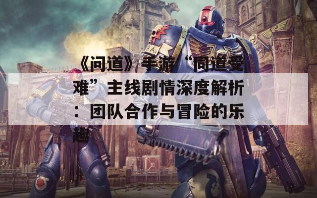 《问道》手游“同道受难”主线剧情深度解析：团队合作与冒险的乐趣