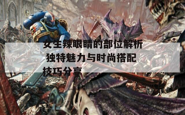 女生辣眼睛的部位解析 独特魅力与时尚搭配技巧分享