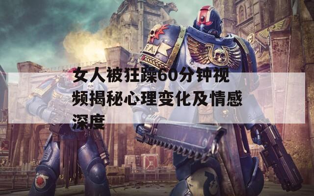 女人被狂躁60分钟视频揭秘心理变化及情感深度