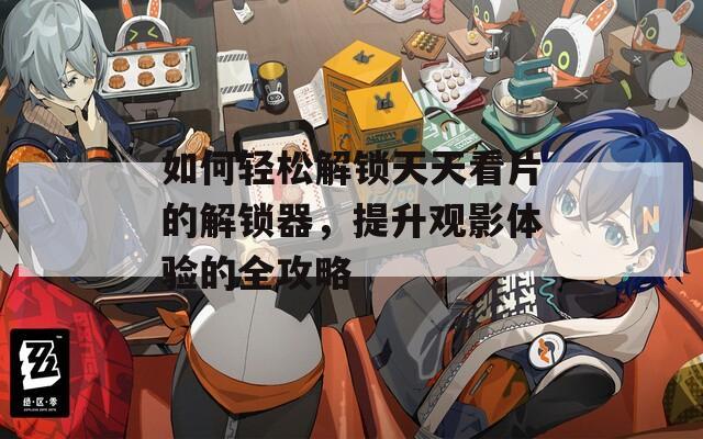 如何轻松解锁天天看片的解锁器，提升观影体验的全攻略