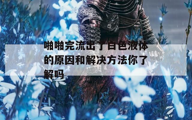 啪啪完流出了白色液体的原因和解决方法你了解吗