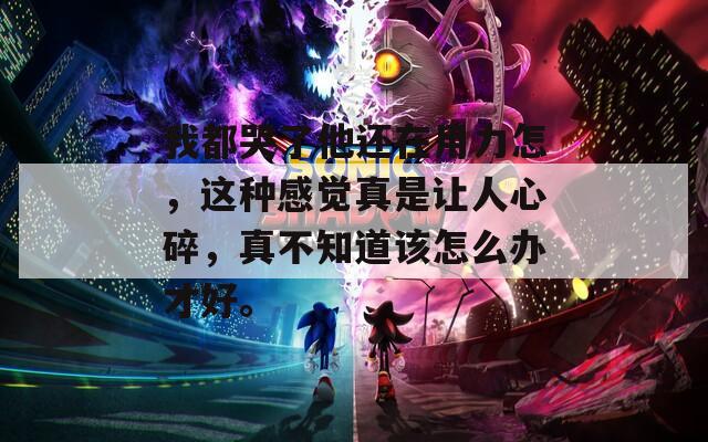 我都哭了他还在用力怎，这种感觉真是让人心碎，真不知道该怎么办才好。