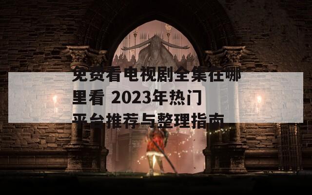 免费看电视剧全集在哪里看 2023年热门平台推荐与整理指南