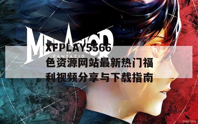 XFPLAY5566色资源网站最新热门福利视频分享与下载指南