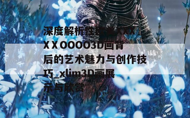 深度解析性欧美XXXXⅩOOOO3D画背后的艺术魅力与创作技巧_xlim3D画展示与欣赏
