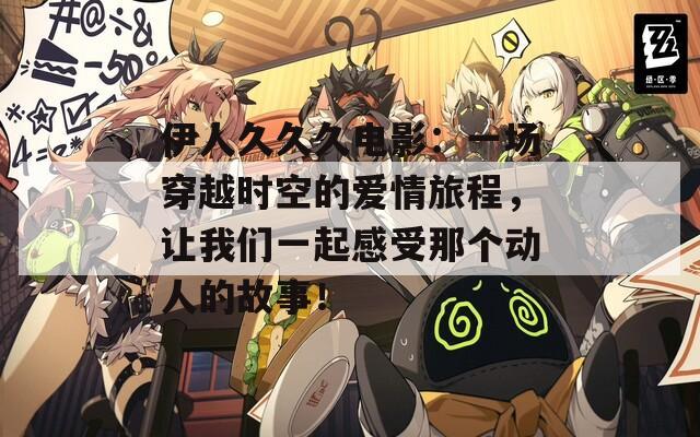 伊人久久久电影：一场穿越时空的爱情旅程，让我们一起感受那个动人的故事！